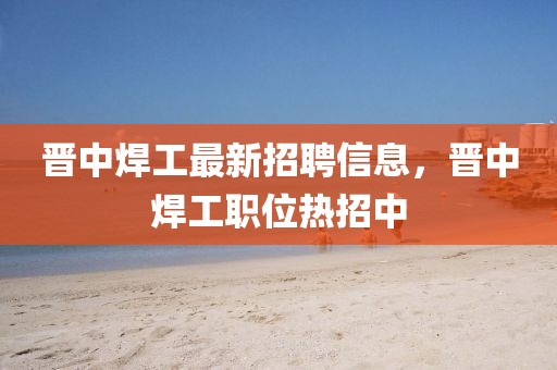 晉中焊工最新招聘信息，晉中焊工職位熱招中