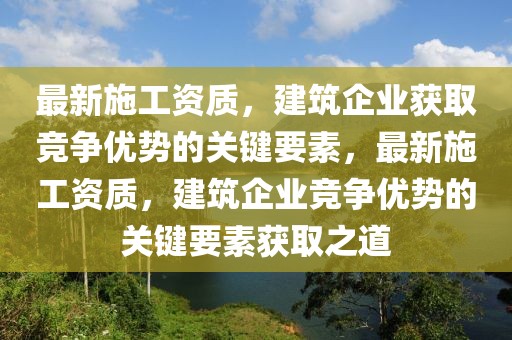最新施工資質，建筑企業獲取競爭優勢的關鍵要素，最新施工資質，建筑企業競爭優勢的關鍵要素獲取之道