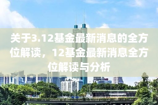關(guān)于3.12基金最新消息的全方位解讀，12基金最新消息全方位解讀與分析