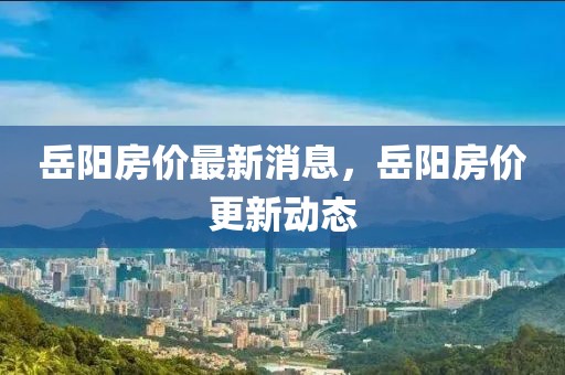 岳陽房價最新消息，岳陽房價更新動態