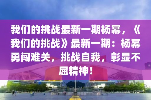 我們的挑戰最新一期楊冪，《我們的挑戰》最新一期：楊冪勇闖難關，挑戰自我，彰顯不屈精神！